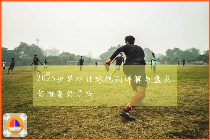 2026世界杯让球规则详解与盘点，你准备好了吗