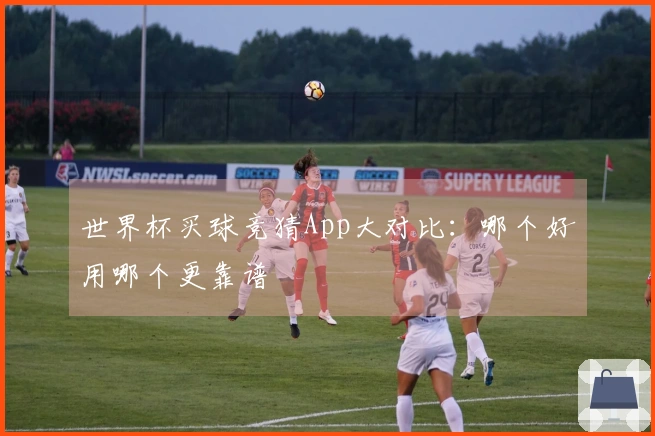 世界杯买球竞猜App大对比：哪个好用哪个更靠谱